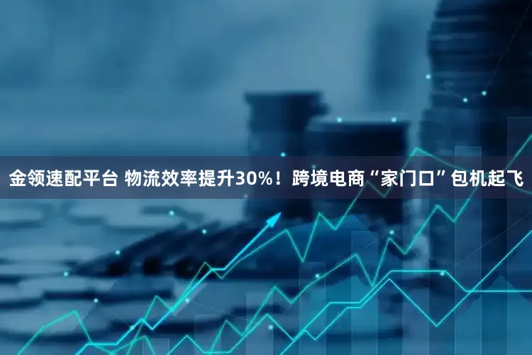 金领速配平台 物流效率提升30%！跨境电商“家门口”包机起飞