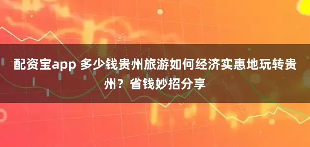 配资宝app 多少钱贵州旅游如何经济实惠地玩转贵州？省钱妙招分享