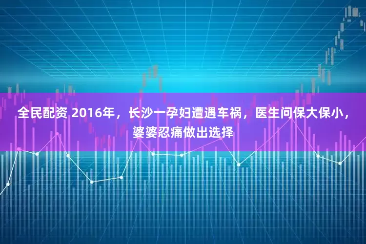 全民配资 2016年，长沙一孕妇遭遇车祸，医生问保大保小，婆婆忍痛做出选择
