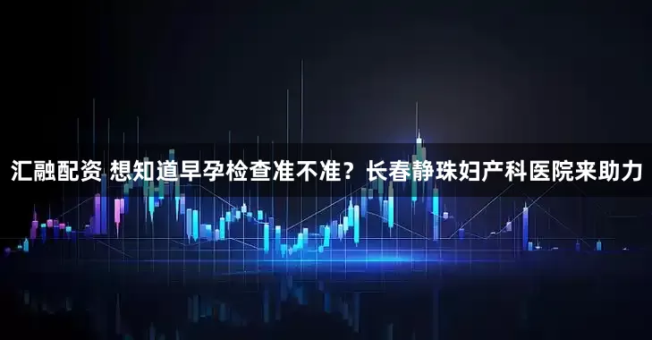 汇融配资 想知道早孕检查准不准？长春静珠妇产科医院来助力