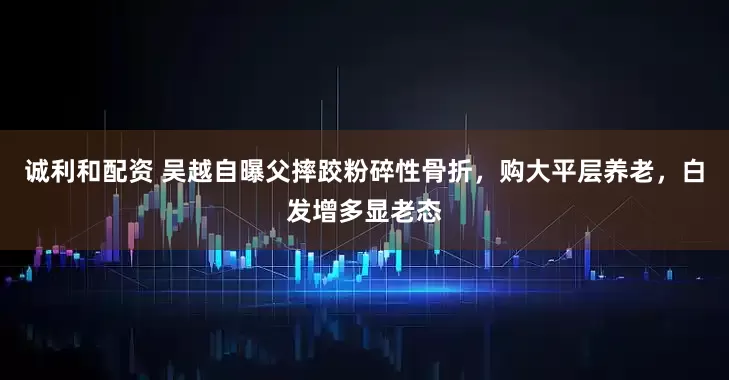 诚利和配资 吴越自曝父摔跤粉碎性骨折，购大平层养老，白发增多显老态