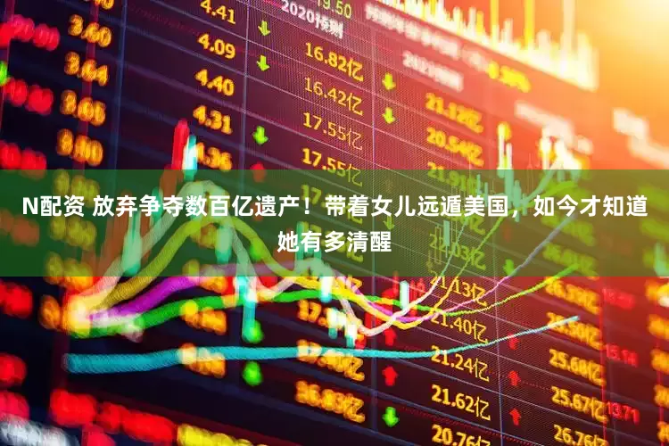 N配资 放弃争夺数百亿遗产！带着女儿远遁美国，如今才知道她有多清醒