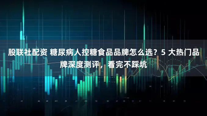 股联社配资 糖尿病人控糖食品品牌怎么选？5 大热门品牌深度测评，看完不踩坑