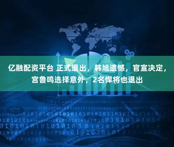亿融配资平台 正式退出，韩旭遗憾，官宣决定，宫鲁鸣选择意外，2名悍将也退出