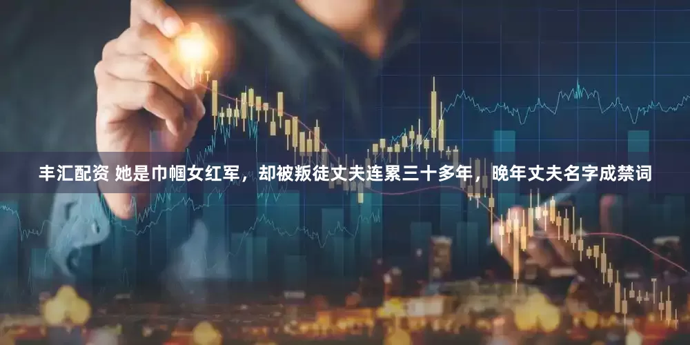 丰汇配资 她是巾帼女红军，却被叛徒丈夫连累三十多年，晚年丈夫名字成禁词