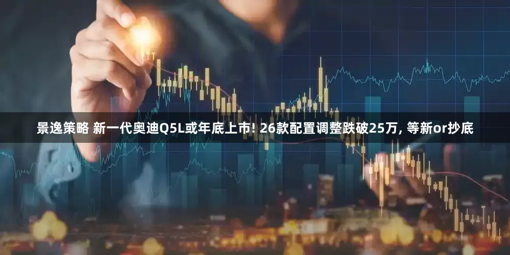 景逸策略 新一代奥迪Q5L或年底上市! 26款配置调整跌破25万, 等新or抄底