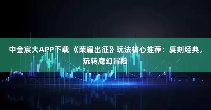 中金宸大APP下载 《荣耀出征》玩法核心推荐：复刻经典，玩转魔幻冒险