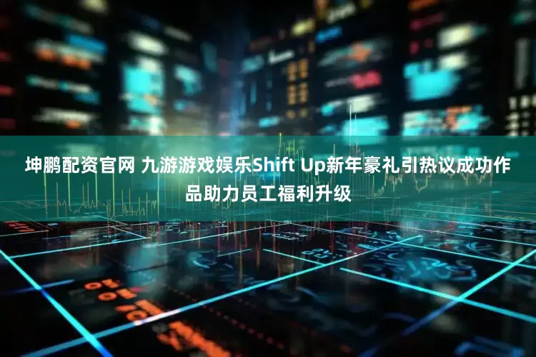 坤鹏配资官网 九游游戏娱乐Shift Up新年豪礼引热议成功作品助力员工福利升级