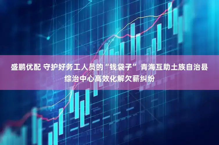 盛鹏优配 守护好务工人员的“钱袋子” 青海互助土族自治县综治中心高效化解欠薪纠纷