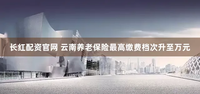 长红配资官网 云南养老保险最高缴费档次升至万元