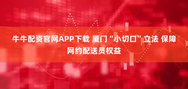 牛牛配资官网APP下载 厦门“小切口”立法 保障网约配送员权益