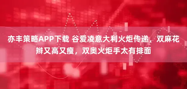 亦丰策略APP下载 谷爱凌意大利火炬传递，双麻花辫又高又瘦，双奥火炬手太有排面