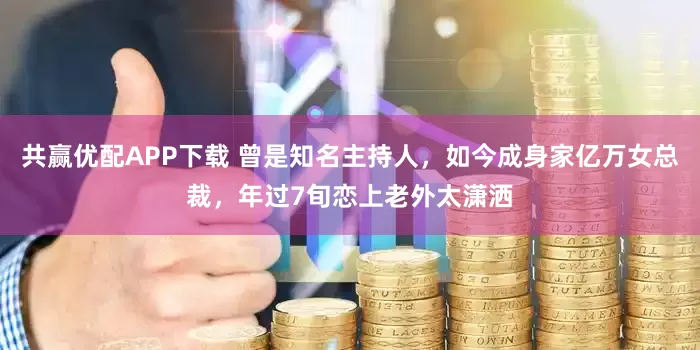共赢优配APP下载 曾是知名主持人，如今成身家亿万女总裁，年过7旬恋上老外太潇洒