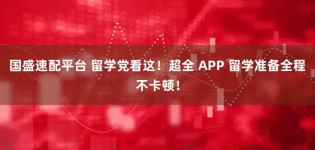 国盛速配平台 留学党看这！超全 APP 留学准备全程不卡顿！