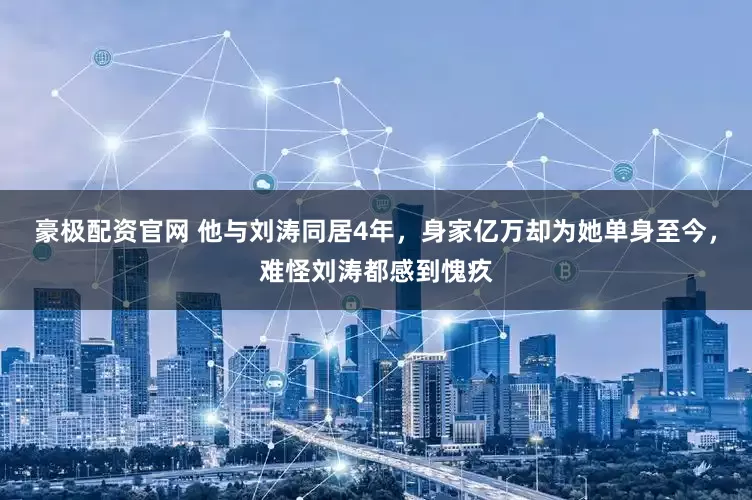 豪极配资官网 他与刘涛同居4年，身家亿万却为她单身至今，难怪刘涛都感到愧疚