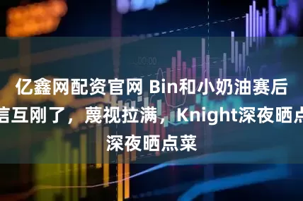 亿鑫网配资官网 Bin和小奶油赛后诚信互刚了，蔑视拉满，Knight深夜晒点菜