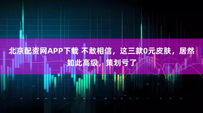 北京配资网APP下载 不敢相信，这三款0元皮肤，居然如此高级，策划亏了