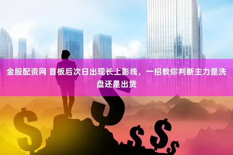 金股配资网 首板后次日出现长上影线，一招教你判断主力是洗盘还是出货