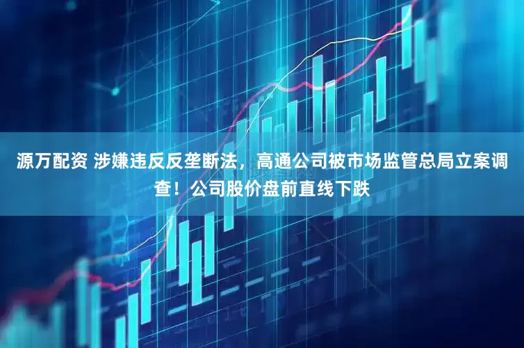 源万配资 涉嫌违反反垄断法，高通公司被市场监管总局立案调查！公司股价盘前直线下跌