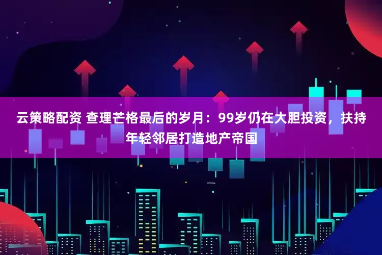 云策略配资 查理芒格最后的岁月：99岁仍在大胆投资，扶持年轻邻居打造地产帝国