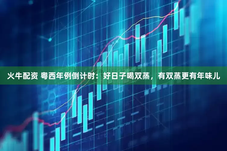 火牛配资 粤西年例倒计时：好日子喝双蒸，有双蒸更有年味儿