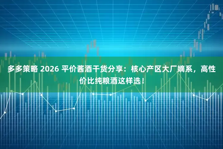 多多策略 2026 平价酱酒干货分享：核心产区大厂嫡系，高性价比纯粮酒这样选！